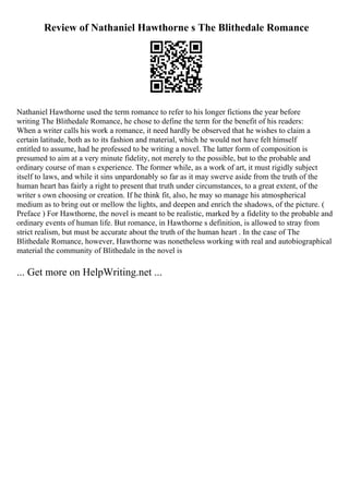 Review of Nathaniel Hawthorne s The Blithedale Romance
Nathaniel Hawthorne used the term romance to refer to his longer fictions the year before
writing The Blithedale Romance, he chose to define the term for the benefit of his readers:
When a writer calls his work a romance, it need hardly be observed that he wishes to claim a
certain latitude, both as to its fashion and material, which he would not have felt himself
entitled to assume, had he professed to be writing a novel. The latter form of composition is
presumed to aim at a very minute fidelity, not merely to the possible, but to the probable and
ordinary course of man s experience. The former while, as a work of art, it must rigidly subject
itself to laws, and while it sins unpardonably so far as it may swerve aside from the truth of the
human heart has fairly a right to present that truth under circumstances, to a great extent, of the
writer s own choosing or creation. If he think fit, also, he may so manage his atmospherical
medium as to bring out or mellow the lights, and deepen and enrich the shadows, of the picture. (
Preface ) For Hawthorne, the novel is meant to be realistic, marked by a fidelity to the probable and
ordinary events of human life. But romance, in Hawthorne s definition, is allowed to stray from
strict realism, but must be accurate about the truth of the human heart . In the case of The
Blithedale Romance, however, Hawthorne was nonetheless working with real and autobiographical
material the community of Blithedale in the novel is
... Get more on HelpWriting.net ...
 