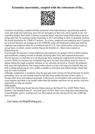 Economic uncertainty, coupled with the retirement of the...
Economic uncertainty, coupled with the retirement of the baby boomers, skyrocketing medical
costs, and rising life expectancy, have left our lawmakers at their wits end in regards to our ever
expanding budget. Barr states, Contrary to popular belief, long term trends Policymakers are now
acting upon this, by enacting a policy beginning in 2017 and ending in 2036, to gradually increase
the Social Securitytax by 1/20th of 1 percent . As of now, employers and employee pay 6.2 percent
tax to Social Security on earnings up to $110,000.00, while self employed workers pay both the
employer and employee share for a combined total of 12.4 . Our current policy works on pay as
you go basis, in which, current workers finance the benefits of... Show more content on
Helpwriting.net ...
Even though, the increase is small employees and employers are going to feel it in theirs pockets
and checkbooks; leading towards an already declining labor force and corporation downsize.
The tax increase is a bad idea as it can discourage those looking for employment and those trying
to retire. While tax increases are wonderful long term, the short term effects seem too risky to
chance during the tough economic situation we are currently involved in. Overall, the proposals
both seem like bad policies. Our young workers deserve to have the long term benefits they are
both working and paying for now, readily available at retirement and without proper reform that
may not come to fruition.
Although, compromise is needed to close the gap and create revenue for Social Security for future
generations, how can one morally stand by and take from another because of their salary or
increase their taxes and employer payments. Collectively, our lawmakers and economist need to
come together and think or the people rather than the numbers and focus on our morals, and most
importantly to help one another.
Bibliography
AARP.2012 Reforming Social Security Option Increase the Payroll Tax. AARP Public Policy
Institute. Last Modified June 25. Accessed April 19,2014. http://www.aarp.org/content/dam/aarp
/research/public_policy_institute/econ_sec/2012/option increase the payroll tax rate AARP ppi
econ sec.pdf
... Get more on HelpWriting.net ...
 