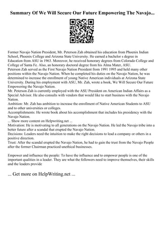Summary Of We Will Secure Our Future Empowering The Navajo...
Former Navajo Nation President, Mr. Peterson Zah obtained his education from Phoenix Indian
School, Phoenix College and Arizona State University. He earned a bachelor s degree in
Education from ASU in 1963. Moreover, he received honorary degrees from Colorado College and
College of Santa Fe. Also, an honorary doctoral degree from his Alma Mater, ASU.
Peterson Zah served as the First Navajo Nation President from 1991 1995 and held many other
positions within the Navajo Nation. When he completed his duties on the Navajo Nation, he was
determined to increase the enrollment of young Native American individuals at Arizona State
University. During his employment with ASU, Mr. Zah, wrote a book, We Will Secure Our Future
Empowering the Navajo Nation.
Mr. Peterson Zah is currently employed with the ASU President on American Indian Affairs as a
Special Advisor. He also consults with vendors that would like to start business with the Navajo
Nation.
Ambition: Mr. Zah has ambition to increase the enrollment of Native American Students to ASU
and to other universities or colleges.
Accomplishments: He wrote book about his accomplishment that includes his presidency with the
Navajo Nation.
... Show more content on Helpwriting.net ...
Motivation: He is motivating to all generations on the Navajo Nation. He led the Navajo tribe into a
better future after a scandal that erupted the Navajo Nation.
Decisions: Leaders need the intuition to make the right decisions to lead a company or others in a
positive direction.
Trust: After the scandal erupted the Navajo Nation, he had to gain the trust from the Navajo People
after the former Chairman practiced unethical businesses.
Empower and influence the people: To have the influence and to empower people is one of the
important qualities in a leader. They are what the followers need to improve themselves, their skills
and the leaders provide
... Get more on HelpWriting.net ...
 
