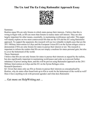 The Un And The Eu Using Rationalist Approach Essay
Summary:
Realists argue IOs are only forums in which states pursue their interests. I believe that this is
wrong to begin with, as IOs are more than forums to realise states self interest. They are also
largely important for other means, essentially, in maintaining world peace and order. This paper
will mainly explore on two most controversial IOs that are the UN and the EU using Rationalist
approach. To support the argument, this research will use two relatable in depth cases that are the
2011 Military Intervention in Libya and the European Union (EU) on the Syrian refugee crisis to
demonstrate if IOs are only forums for states to pursue their interest or not. The research is
important to inform the readers that IOs are not simply a medium for states personal gain, but also
to cover the betterment of the world.
Thesis Statement:
I believe that IOs are not only forums for states to pursue their interests as argued by the realists,
but also significantly important in maintaining world peace and order as to prevent further
imbalance of power among them, and this will be proven using Rationalist approach on the 2011
Military Intervention on Libya and the EU on the Syrian Refugee crisis.
Research Question/s:
Q1: Given that states only use IOs as forums to pursue their interests as conceptualised by
Realists, why do states often found look up to IOs to work for the betterment of the world as well?
Does it have anything to do with personal agenda/s and what does Rationalist
... Get more on HelpWriting.net ...
 