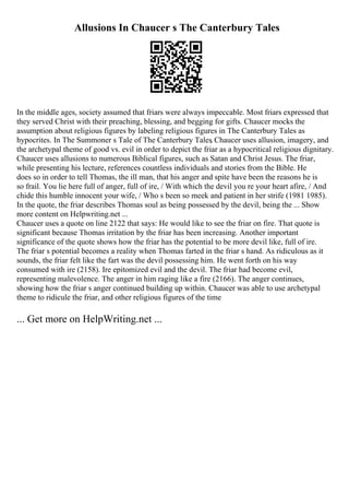 Allusions In Chaucer s The Canterbury Tales
In the middle ages, society assumed that friars were always impeccable. Most friars expressed that
they served Christ with their preaching, blessing, and begging for gifts. Chaucer mocks the
assumption about religious figures by labeling religious figures in The Canterbury Tales as
hypocrites. In The Summoner s Tale of The Canterbury Tales
, Chaucer uses allusion, imagery, and
the archetypal theme of good vs. evil in order to depict the friar as a hypocritical religious dignitary.
Chaucer uses allusions to numerous Biblical figures, such as Satan and Christ Jesus. The friar,
while presenting his lecture, references countless individuals and stories from the Bible. He
does so in order to tell Thomas, the ill man, that his anger and spite have been the reasons he is
so frail. You lie here full of anger, full of ire, / With which the devil you re your heart afire, / And
chide this humble innocent your wife, / Who s been so meek and patient in her strife (1981 1985).
In the quote, the friar describes Thomas soul as being possessed by the devil, being the ... Show
more content on Helpwriting.net ...
Chaucer uses a quote on line 2122 that says: He would like to see the friar on fire. That quote is
significant because Thomas irritation by the friar has been increasing. Another important
significance of the quote shows how the friar has the potential to be more devil like, full of ire.
The friar s potential becomes a reality when Thomas farted in the friar s hand. As ridiculous as it
sounds, the friar felt like the fart was the devil possessing him. He went forth on his way
consumed with ire (2158). Ire epitomized evil and the devil. The friar had become evil,
representing malevolence. The anger in him raging like a fire (2166). The anger continues,
showing how the friar s anger continued building up within. Chaucer was able to use archetypal
theme to ridicule the friar, and other religious figures of the time
... Get more on HelpWriting.net ...
 