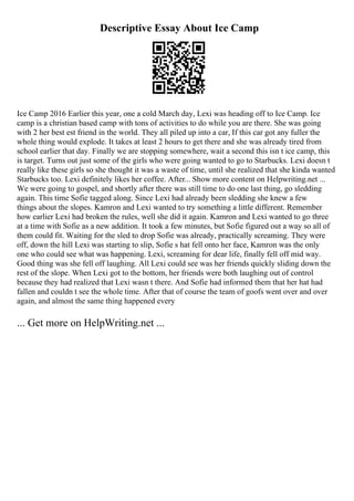 Descriptive Essay About Ice Camp
Ice Camp 2016 Earlier this year, one a cold March day, Lexi was heading off to Ice Camp. Ice
camp is a christian based camp with tons of activities to do while you are there. She was going
with 2 her best est friend in the world. They all piled up into a car, If this car got any fuller the
whole thing would explode. It takes at least 2 hours to get there and she was already tired from
school earlier that day. Finally we are stopping somewhere, wait a second this isn t ice camp, this
is target. Turns out just some of the girls who were going wanted to go to Starbucks. Lexi doesn t
really like these girls so she thought it was a waste of time, until she realized that she kinda wanted
Starbucks too. Lexi definitely likes her coffee. After... Show more content on Helpwriting.net ...
We were going to gospel, and shortly after there was still time to do one last thing, go sledding
again. This time Sofie tagged along. Since Lexi had already been sledding she knew a few
things about the slopes. Kamron and Lexi wanted to try something a little different. Remember
how earlier Lexi had broken the rules, well she did it again. Kamron and Lexi wanted to go three
at a time with Sofie as a new addition. It took a few minutes, but Sofie figured out a way so all of
them could fit. Waiting for the sled to drop Sofie was already, practically screaming. They were
off, down the hill Lexi was starting to slip, Sofie s hat fell onto her face, Kamron was the only
one who could see what was happening. Lexi, screaming for dear life, finally fell off mid way.
Good thing was she fell off laughing. All Lexi could see was her friends quickly sliding down the
rest of the slope. When Lexi got to the bottom, her friends were both laughing out of control
because they had realized that Lexi wasn t there. And Sofie had informed them that her hat had
fallen and couldn t see the whole time. After that of course the team of goofs went over and over
again, and almost the same thing happened every
... Get more on HelpWriting.net ...
 