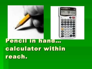 Pencil in hand…  calculator within reach. 