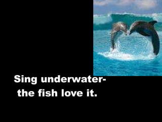 Sing underwater-  the fish love it. 