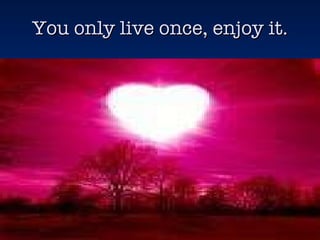 You only live once, enjoy it. 