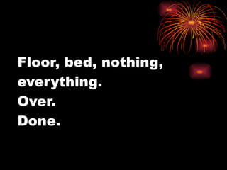 Floor, bed, nothing, everything.  Over.  Done. 