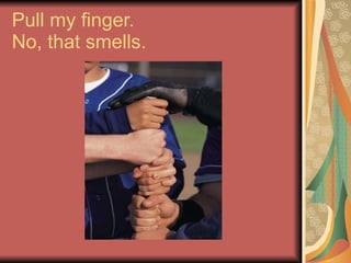 Pull my finger.  No, that smells. 