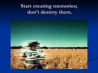 Start creating memories;  don’t destroy them. 