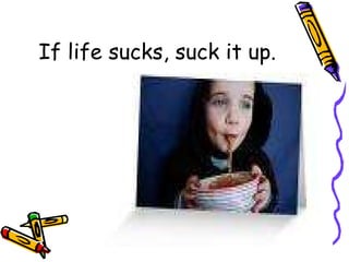 If life sucks, suck it up. 
