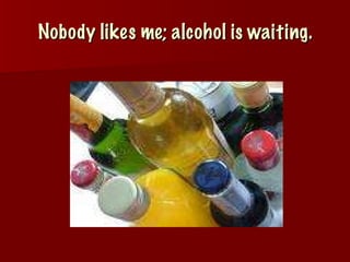 Nobody likes me; alcohol is waiting. 