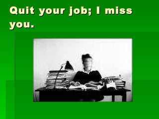 Quit your job; I miss you. 