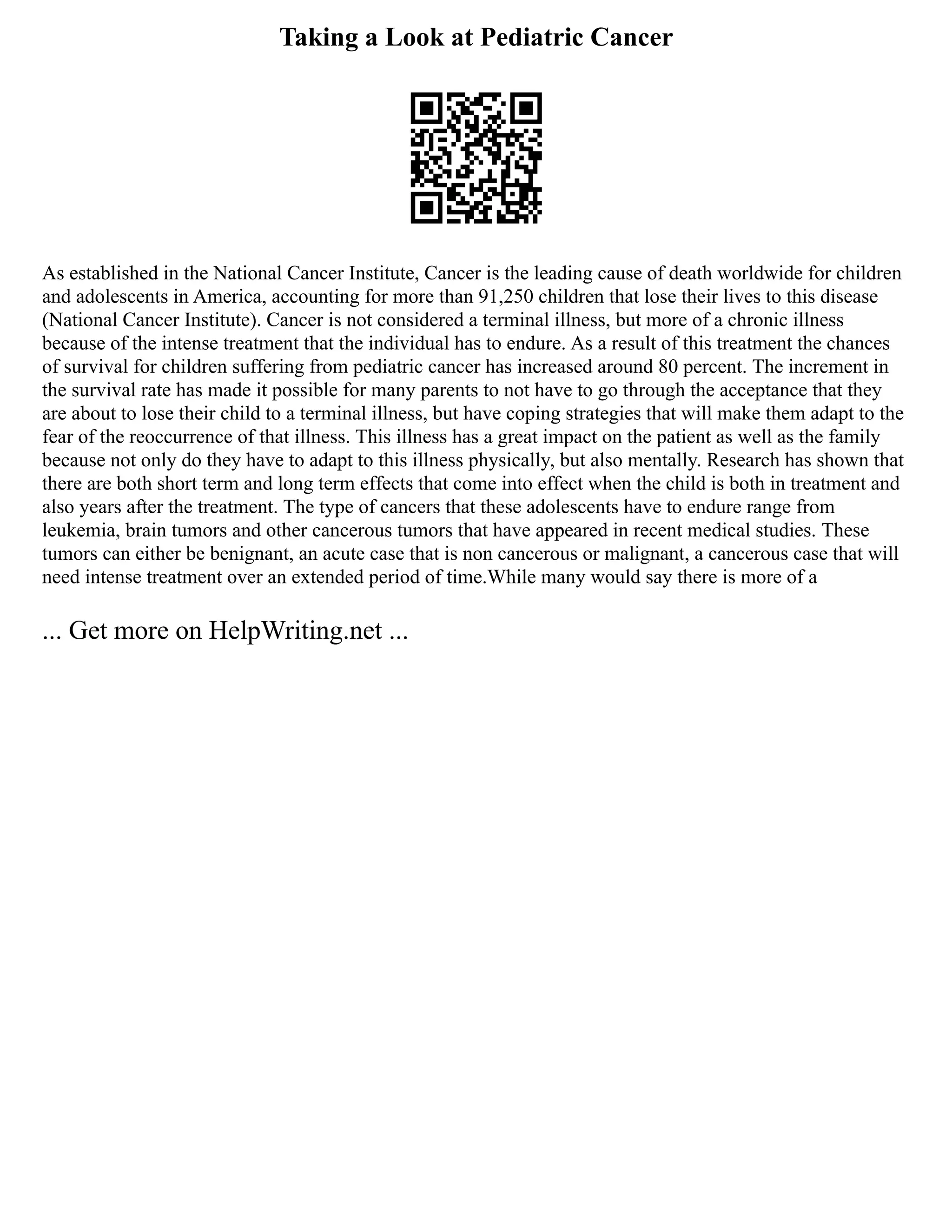 Taking a Look at Pediatric Cancer
As established in the National Cancer Institute, Cancer is the leading cause of death worldwide for children
and adolescents in America, accounting for more than 91,250 children that lose their lives to this disease
(National Cancer Institute). Cancer is not considered a terminal illness, but more of a chronic illness
because of the intense treatment that the individual has to endure. As a result of this treatment the chances
of survival for children suffering from pediatric cancer has increased around 80 percent. The increment in
the survival rate has made it possible for many parents to not have to go through the acceptance that they
are about to lose their child to a terminal illness, but have coping strategies that will make them adapt to the
fear of the reoccurrence of that illness. This illness has a great impact on the patient as well as the family
because not only do they have to adapt to this illness physically, but also mentally. Research has shown that
there are both short term and long term effects that come into effect when the child is both in treatment and
also years after the treatment. The type of cancers that these adolescents have to endure range from
leukemia, brain tumors and other cancerous tumors that have appeared in recent medical studies. These
tumors can either be benignant, an acute case that is non cancerous or malignant, a cancerous case that will
need intense treatment over an extended period of time.While many would say there is more of a
... Get more on HelpWriting.net ...
 