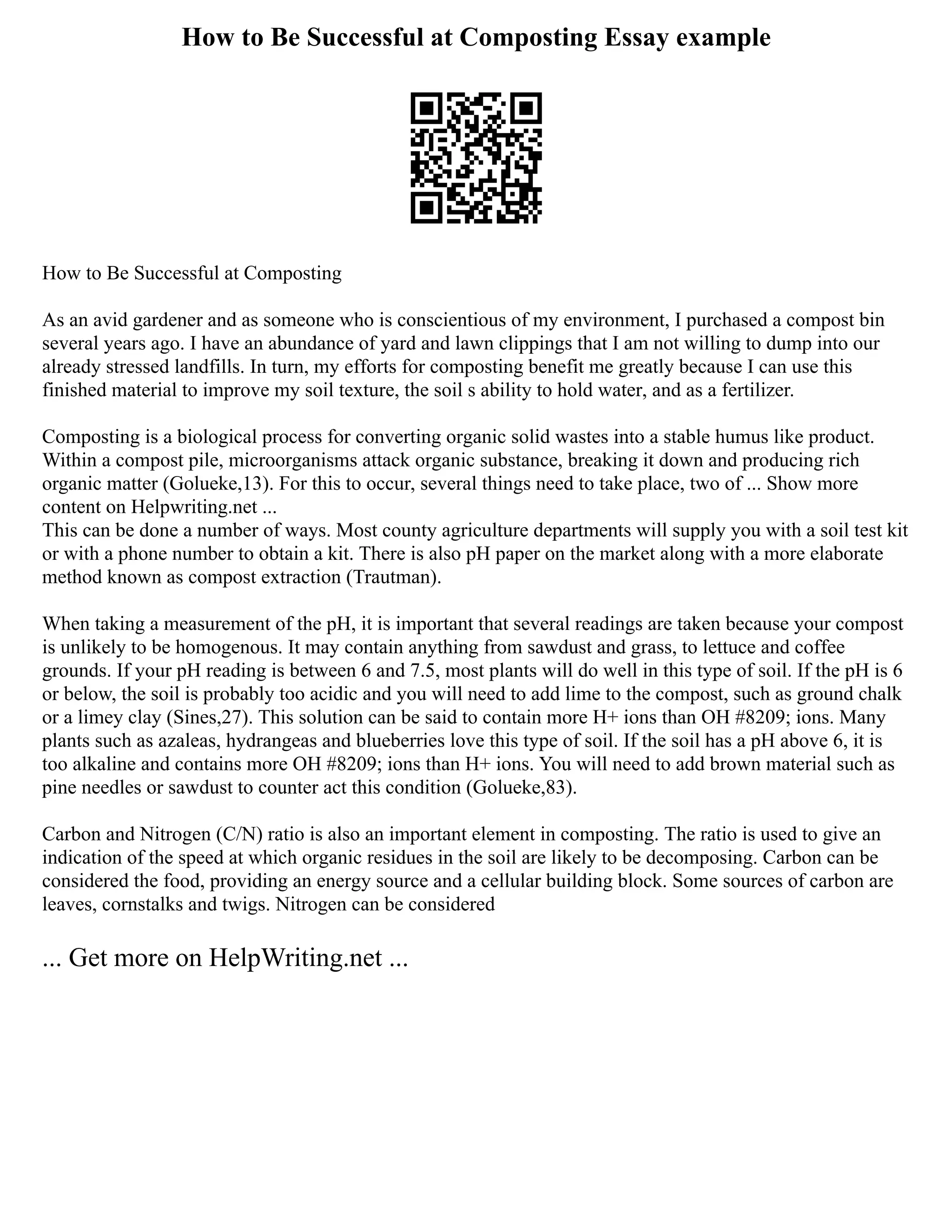 How to Be Successful at Composting Essay example
How to Be Successful at Composting
As an avid gardener and as someone who is conscientious of my environment, I purchased a compost bin
several years ago. I have an abundance of yard and lawn clippings that I am not willing to dump into our
already stressed landfills. In turn, my efforts for composting benefit me greatly because I can use this
finished material to improve my soil texture, the soil s ability to hold water, and as a fertilizer.
Composting is a biological process for converting organic solid wastes into a stable humus like product.
Within a compost pile, microorganisms attack organic substance, breaking it down and producing rich
organic matter (Golueke,13). For this to occur, several things need to take place, two of ... Show more
content on Helpwriting.net ...
This can be done a number of ways. Most county agriculture departments will supply you with a soil test kit
or with a phone number to obtain a kit. There is also pH paper on the market along with a more elaborate
method known as compost extraction (Trautman).
When taking a measurement of the pH, it is important that several readings are taken because your compost
is unlikely to be homogenous. It may contain anything from sawdust and grass, to lettuce and coffee
grounds. If your pH reading is between 6 and 7.5, most plants will do well in this type of soil. If the pH is 6
or below, the soil is probably too acidic and you will need to add lime to the compost, such as ground chalk
or a limey clay (Sines,27). This solution can be said to contain more H+ ions than OH #8209; ions. Many
plants such as azaleas, hydrangeas and blueberries love this type of soil. If the soil has a pH above 6, it is
too alkaline and contains more OH #8209; ions than H+ ions. You will need to add brown material such as
pine needles or sawdust to counter act this condition (Golueke,83).
Carbon and Nitrogen (C/N) ratio is also an important element in composting. The ratio is used to give an
indication of the speed at which organic residues in the soil are likely to be decomposing. Carbon can be
considered the food, providing an energy source and a cellular building block. Some sources of carbon are
leaves, cornstalks and twigs. Nitrogen can be considered
... Get more on HelpWriting.net ...
 