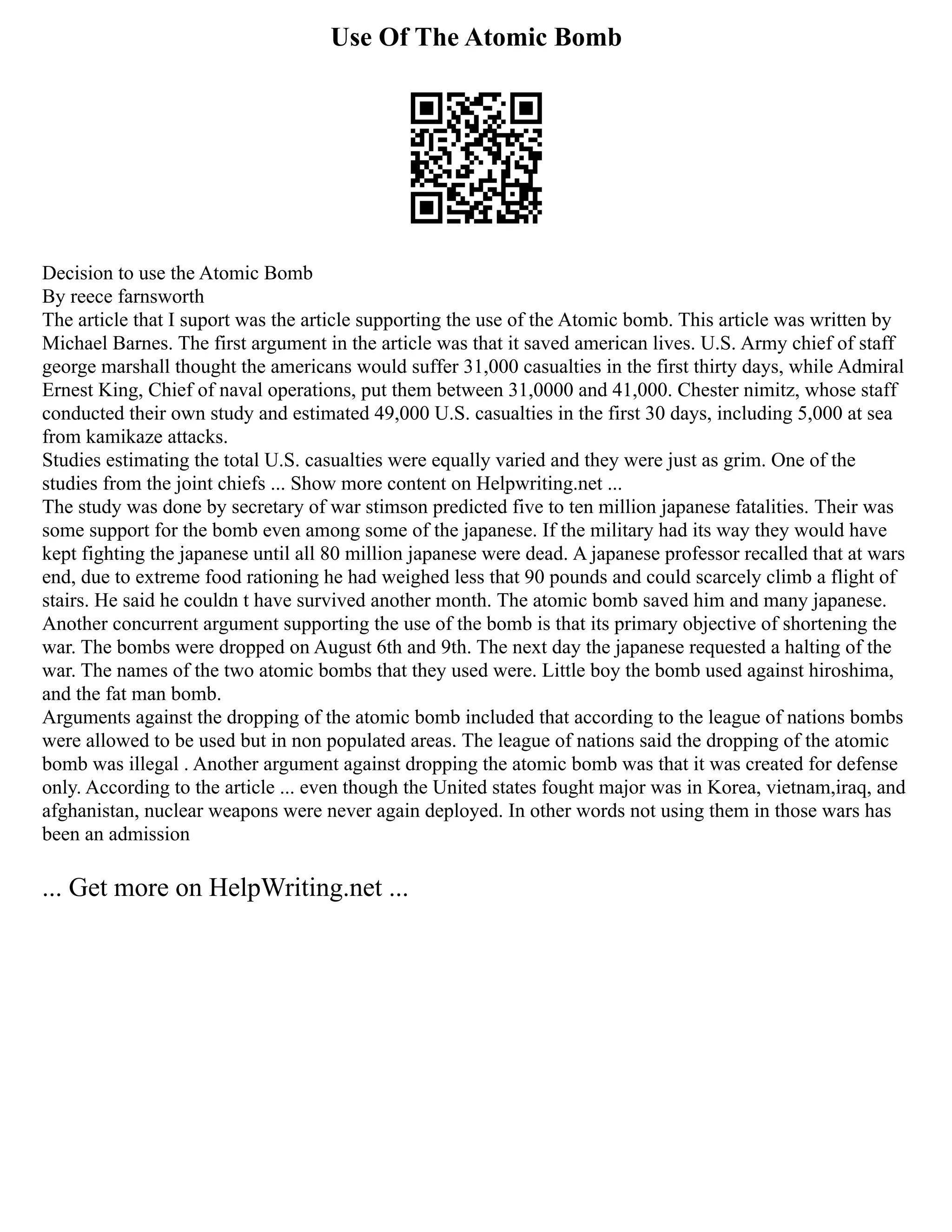 Use Of The Atomic Bomb
Decision to use the Atomic Bomb
By reece farnsworth
The article that I suport was the article supporting the use of the Atomic bomb. This article was written by
Michael Barnes. The first argument in the article was that it saved american lives. U.S. Army chief of staff
george marshall thought the americans would suffer 31,000 casualties in the first thirty days, while Admiral
Ernest King, Chief of naval operations, put them between 31,0000 and 41,000. Chester nimitz, whose staff
conducted their own study and estimated 49,000 U.S. casualties in the first 30 days, including 5,000 at sea
from kamikaze attacks.
Studies estimating the total U.S. casualties were equally varied and they were just as grim. One of the
studies from the joint chiefs ... Show more content on Helpwriting.net ...
The study was done by secretary of war stimson predicted five to ten million japanese fatalities. Their was
some support for the bomb even among some of the japanese. If the military had its way they would have
kept fighting the japanese until all 80 million japanese were dead. A japanese professor recalled that at wars
end, due to extreme food rationing he had weighed less that 90 pounds and could scarcely climb a flight of
stairs. He said he couldn t have survived another month. The atomic bomb saved him and many japanese.
Another concurrent argument supporting the use of the bomb is that its primary objective of shortening the
war. The bombs were dropped on August 6th and 9th. The next day the japanese requested a halting of the
war. The names of the two atomic bombs that they used were. Little boy the bomb used against hiroshima,
and the fat man bomb.
Arguments against the dropping of the atomic bomb included that according to the league of nations bombs
were allowed to be used but in non populated areas. The league of nations said the dropping of the atomic
bomb was illegal . Another argument against dropping the atomic bomb was that it was created for defense
only. According to the article ... even though the United states fought major was in Korea, vietnam,iraq, and
afghanistan, nuclear weapons were never again deployed. In other words not using them in those wars has
been an admission
... Get more on HelpWriting.net ...
 