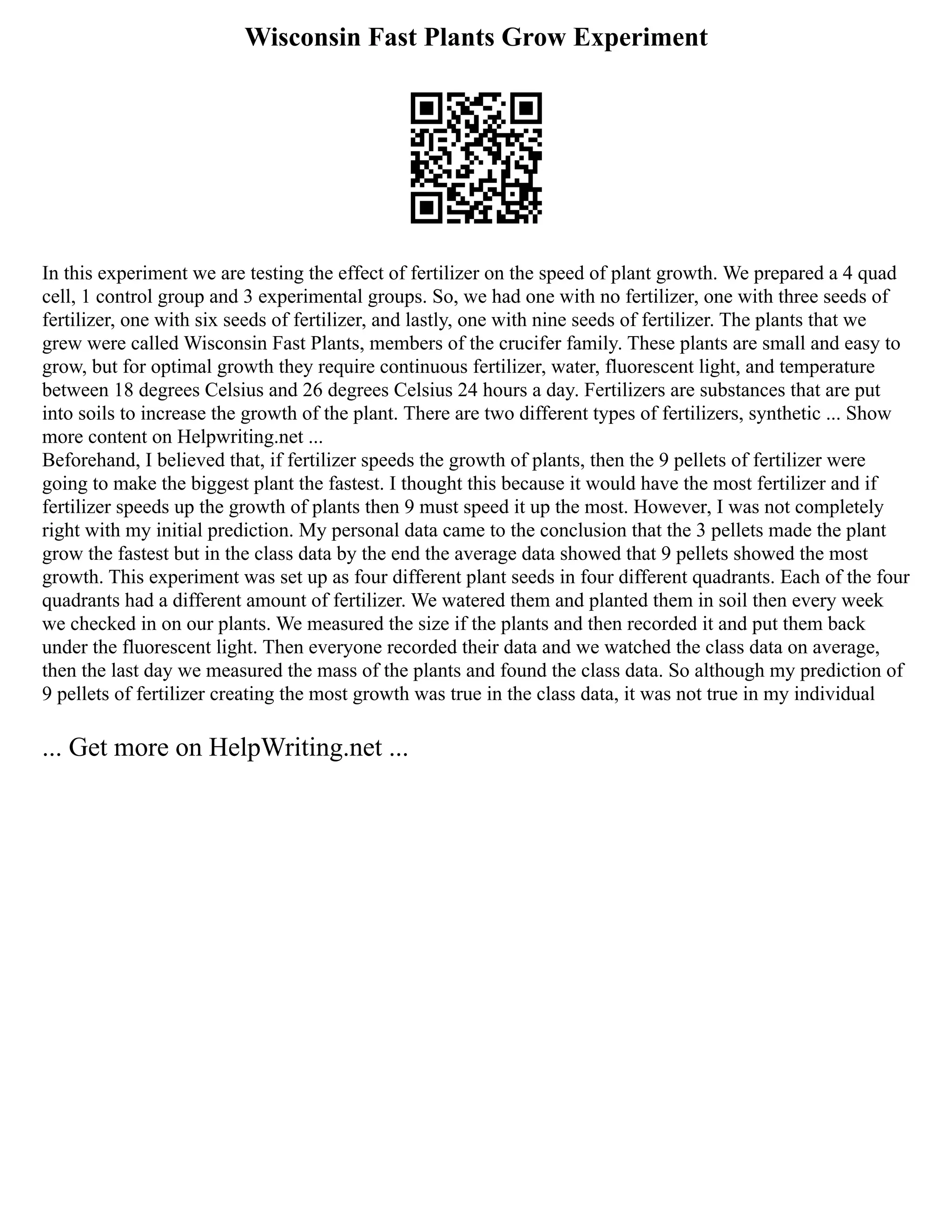 Wisconsin Fast Plants Grow Experiment
In this experiment we are testing the effect of fertilizer on the speed of plant growth. We prepared a 4 quad
cell, 1 control group and 3 experimental groups. So, we had one with no fertilizer, one with three seeds of
fertilizer, one with six seeds of fertilizer, and lastly, one with nine seeds of fertilizer. The plants that we
grew were called Wisconsin Fast Plants, members of the crucifer family. These plants are small and easy to
grow, but for optimal growth they require continuous fertilizer, water, fluorescent light, and temperature
between 18 degrees Celsius and 26 degrees Celsius 24 hours a day. Fertilizers are substances that are put
into soils to increase the growth of the plant. There are two different types of fertilizers, synthetic ... Show
more content on Helpwriting.net ...
Beforehand, I believed that, if fertilizer speeds the growth of plants, then the 9 pellets of fertilizer were
going to make the biggest plant the fastest. I thought this because it would have the most fertilizer and if
fertilizer speeds up the growth of plants then 9 must speed it up the most. However, I was not completely
right with my initial prediction. My personal data came to the conclusion that the 3 pellets made the plant
grow the fastest but in the class data by the end the average data showed that 9 pellets showed the most
growth. This experiment was set up as four different plant seeds in four different quadrants. Each of the four
quadrants had a different amount of fertilizer. We watered them and planted them in soil then every week
we checked in on our plants. We measured the size if the plants and then recorded it and put them back
under the fluorescent light. Then everyone recorded their data and we watched the class data on average,
then the last day we measured the mass of the plants and found the class data. So although my prediction of
9 pellets of fertilizer creating the most growth was true in the class data, it was not true in my individual
... Get more on HelpWriting.net ...
 
