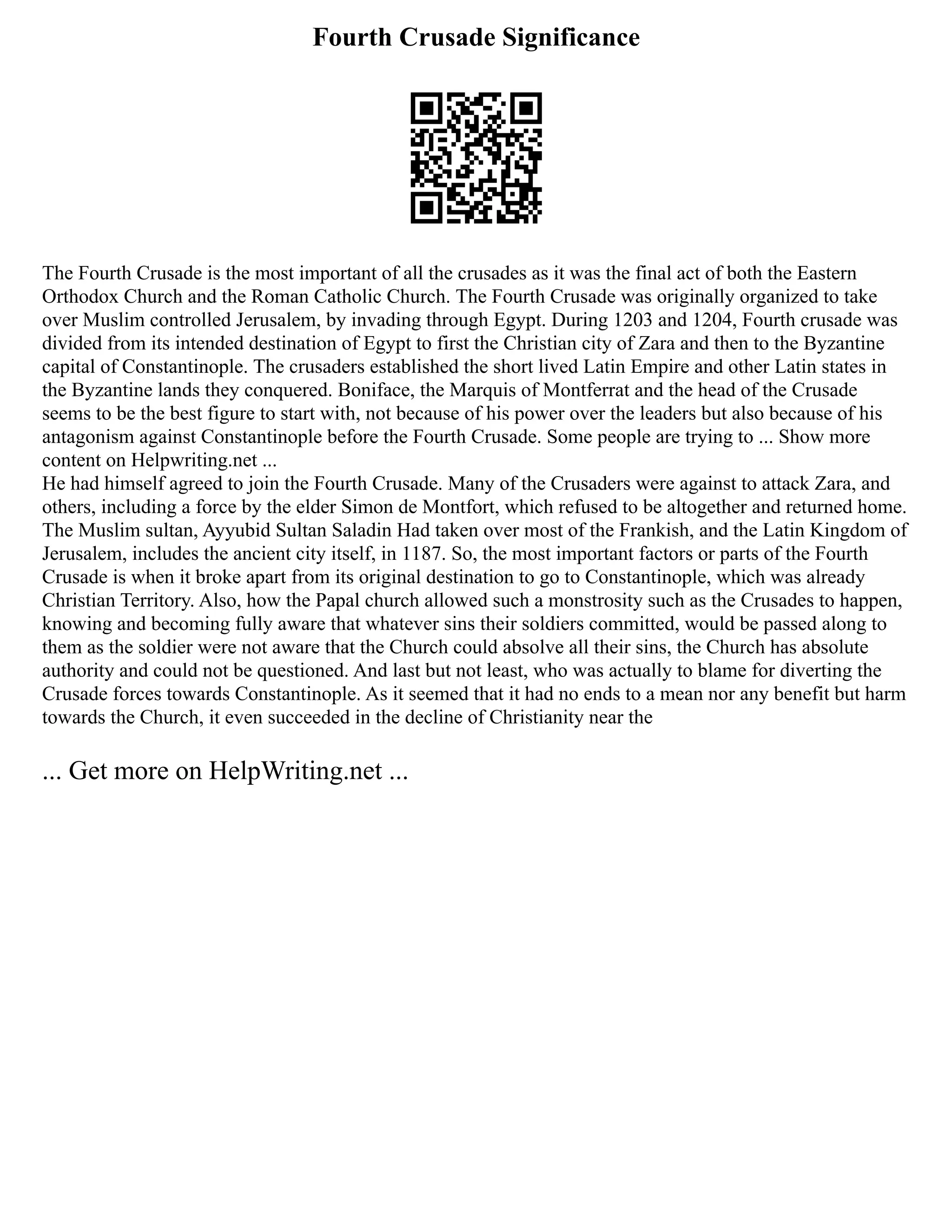 Fourth Crusade Significance
The Fourth Crusade is the most important of all the crusades as it was the final act of both the Eastern
Orthodox Church and the Roman Catholic Church. The Fourth Crusade was originally organized to take
over Muslim controlled Jerusalem, by invading through Egypt. During 1203 and 1204, Fourth crusade was
divided from its intended destination of Egypt to first the Christian city of Zara and then to the Byzantine
capital of Constantinople. The crusaders established the short lived Latin Empire and other Latin states in
the Byzantine lands they conquered. Boniface, the Marquis of Montferrat and the head of the Crusade
seems to be the best figure to start with, not because of his power over the leaders but also because of his
antagonism against Constantinople before the Fourth Crusade. Some people are trying to ... Show more
content on Helpwriting.net ...
He had himself agreed to join the Fourth Crusade. Many of the Crusaders were against to attack Zara, and
others, including a force by the elder Simon de Montfort, which refused to be altogether and returned home.
The Muslim sultan, Ayyubid Sultan Saladin Had taken over most of the Frankish, and the Latin Kingdom of
Jerusalem, includes the ancient city itself, in 1187. So, the most important factors or parts of the Fourth
Crusade is when it broke apart from its original destination to go to Constantinople, which was already
Christian Territory. Also, how the Papal church allowed such a monstrosity such as the Crusades to happen,
knowing and becoming fully aware that whatever sins their soldiers committed, would be passed along to
them as the soldier were not aware that the Church could absolve all their sins, the Church has absolute
authority and could not be questioned. And last but not least, who was actually to blame for diverting the
Crusade forces towards Constantinople. As it seemed that it had no ends to a mean nor any benefit but harm
towards the Church, it even succeeded in the decline of Christianity near the
... Get more on HelpWriting.net ...
 