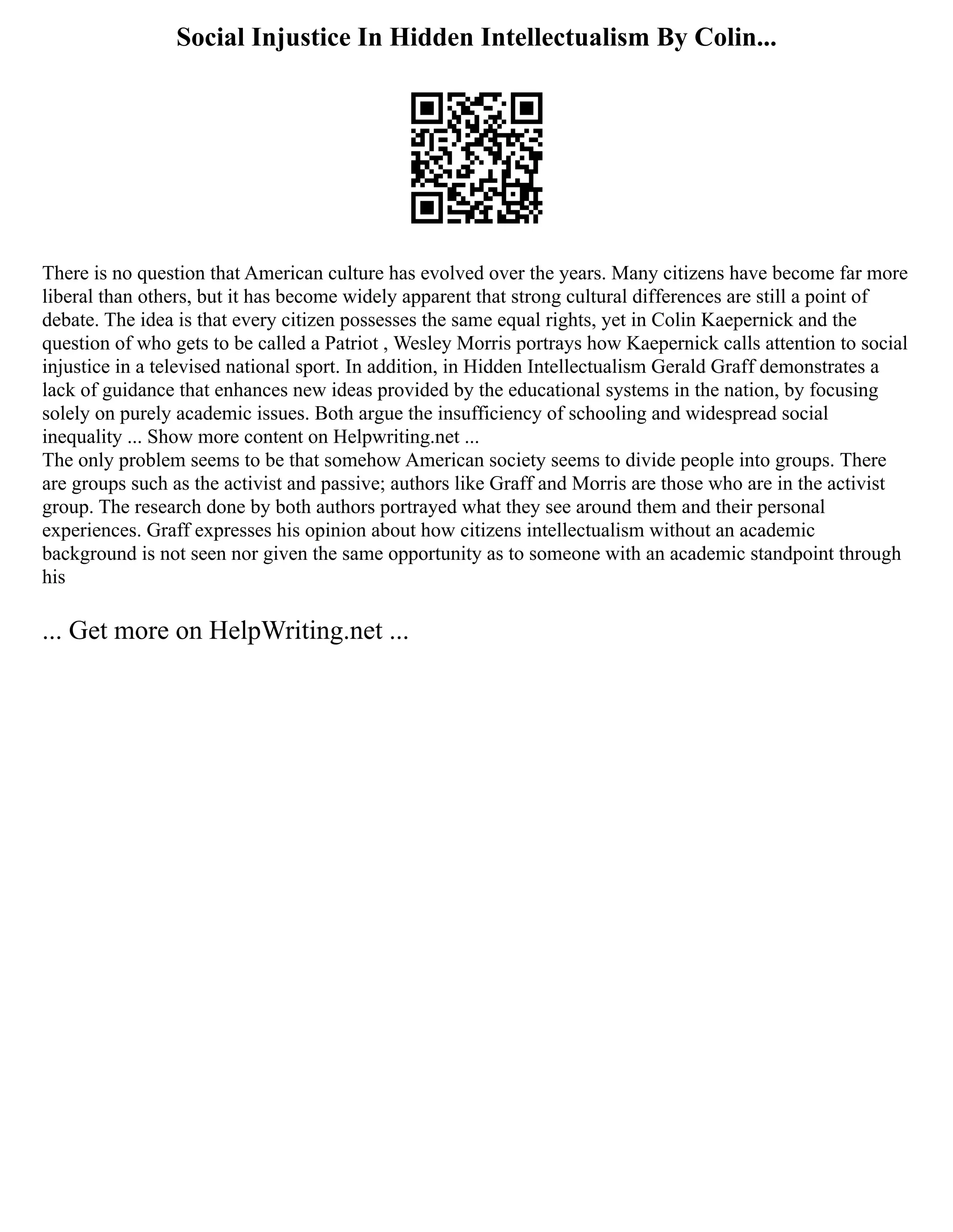 Social Injustice In Hidden Intellectualism By Colin...
There is no question that American culture has evolved over the years. Many citizens have become far more
liberal than others, but it has become widely apparent that strong cultural differences are still a point of
debate. The idea is that every citizen possesses the same equal rights, yet in Colin Kaepernick and the
question of who gets to be called a Patriot , Wesley Morris portrays how Kaepernick calls attention to social
injustice in a televised national sport. In addition, in Hidden Intellectualism Gerald Graff demonstrates a
lack of guidance that enhances new ideas provided by the educational systems in the nation, by focusing
solely on purely academic issues. Both argue the insufficiency of schooling and widespread social
inequality ... Show more content on Helpwriting.net ...
The only problem seems to be that somehow American society seems to divide people into groups. There
are groups such as the activist and passive; authors like Graff and Morris are those who are in the activist
group. The research done by both authors portrayed what they see around them and their personal
experiences. Graff expresses his opinion about how citizens intellectualism without an academic
background is not seen nor given the same opportunity as to someone with an academic standpoint through
his
... Get more on HelpWriting.net ...
 