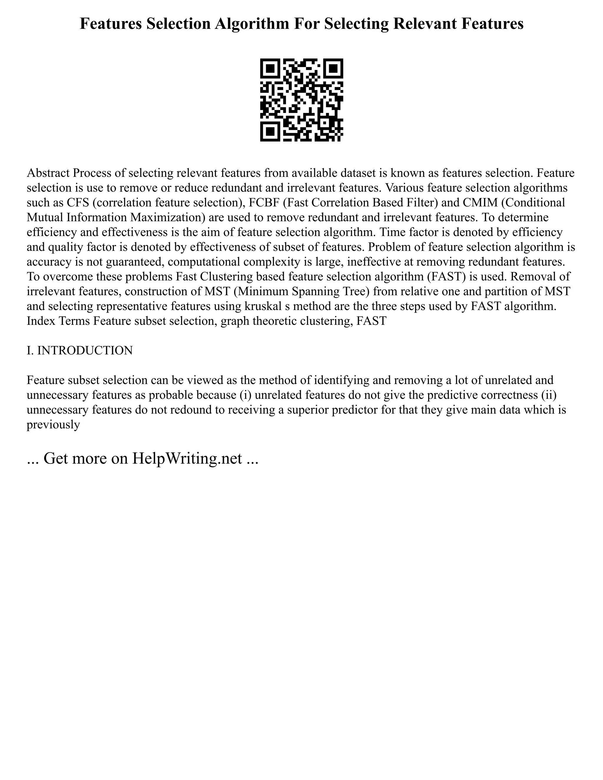Features Selection Algorithm For Selecting Relevant Features
Abstract Process of selecting relevant features from available dataset is known as features selection. Feature
selection is use to remove or reduce redundant and irrelevant features. Various feature selection algorithms
such as CFS (correlation feature selection), FCBF (Fast Correlation Based Filter) and CMIM (Conditional
Mutual Information Maximization) are used to remove redundant and irrelevant features. To determine
efficiency and effectiveness is the aim of feature selection algorithm. Time factor is denoted by efficiency
and quality factor is denoted by effectiveness of subset of features. Problem of feature selection algorithm is
accuracy is not guaranteed, computational complexity is large, ineffective at removing redundant features.
To overcome these problems Fast Clustering based feature selection algorithm (FAST) is used. Removal of
irrelevant features, construction of MST (Minimum Spanning Tree) from relative one and partition of MST
and selecting representative features using kruskal s method are the three steps used by FAST algorithm.
Index Terms Feature subset selection, graph theoretic clustering, FAST
I. INTRODUCTION
Feature subset selection can be viewed as the method of identifying and removing a lot of unrelated and
unnecessary features as probable because (i) unrelated features do not give the predictive correctness (ii)
unnecessary features do not redound to receiving a superior predictor for that they give main data which is
previously
... Get more on HelpWriting.net ...
 