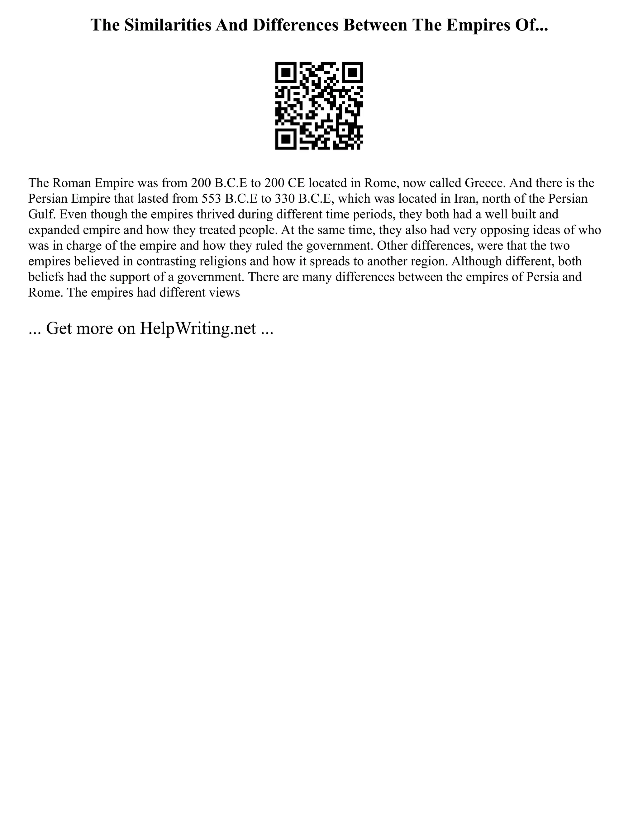 The Similarities And Differences Between The Empires Of...
The Roman Empire was from 200 B.C.E to 200 CE located in Rome, now called Greece. And there is the
Persian Empire that lasted from 553 B.C.E to 330 B.C.E, which was located in Iran, north of the Persian
Gulf. Even though the empires thrived during different time periods, they both had a well built and
expanded empire and how they treated people. At the same time, they also had very opposing ideas of who
was in charge of the empire and how they ruled the government. Other differences, were that the two
empires believed in contrasting religions and how it spreads to another region. Although different, both
beliefs had the support of a government. There are many differences between the empires of Persia and
Rome. The empires had different views
... Get more on HelpWriting.net ...
 