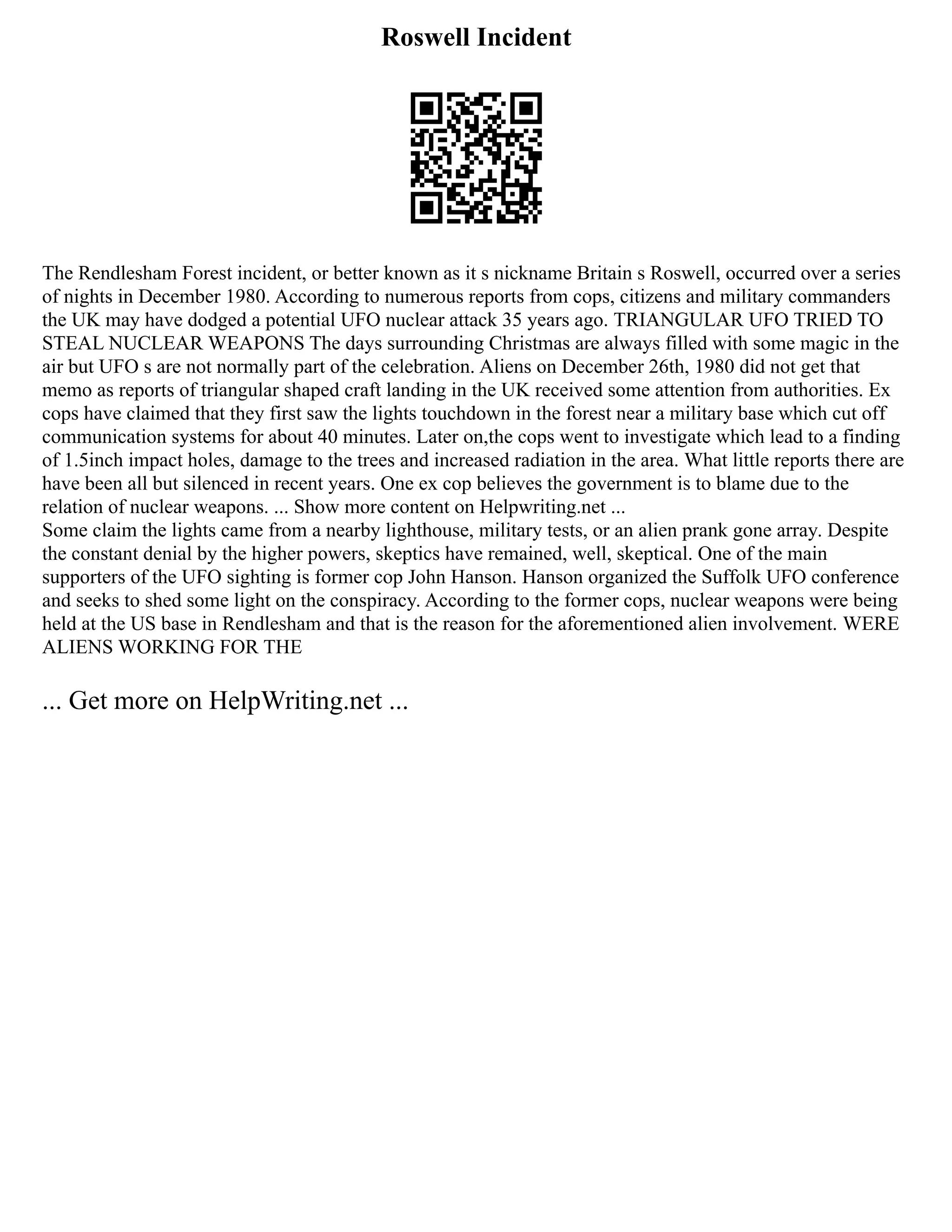 Roswell Incident
The Rendlesham Forest incident, or better known as it s nickname Britain s Roswell, occurred over a series
of nights in December 1980. According to numerous reports from cops, citizens and military commanders
the UK may have dodged a potential UFO nuclear attack 35 years ago. TRIANGULAR UFO TRIED TO
STEAL NUCLEAR WEAPONS The days surrounding Christmas are always filled with some magic in the
air but UFO s are not normally part of the celebration. Aliens on December 26th, 1980 did not get that
memo as reports of triangular shaped craft landing in the UK received some attention from authorities. Ex
cops have claimed that they first saw the lights touchdown in the forest near a military base which cut off
communication systems for about 40 minutes. Later on,the cops went to investigate which lead to a finding
of 1.5inch impact holes, damage to the trees and increased radiation in the area. What little reports there are
have been all but silenced in recent years. One ex cop believes the government is to blame due to the
relation of nuclear weapons. ... Show more content on Helpwriting.net ...
Some claim the lights came from a nearby lighthouse, military tests, or an alien prank gone array. Despite
the constant denial by the higher powers, skeptics have remained, well, skeptical. One of the main
supporters of the UFO sighting is former cop John Hanson. Hanson organized the Suffolk UFO conference
and seeks to shed some light on the conspiracy. According to the former cops, nuclear weapons were being
held at the US base in Rendlesham and that is the reason for the aforementioned alien involvement. WERE
ALIENS WORKING FOR THE
... Get more on HelpWriting.net ...
 