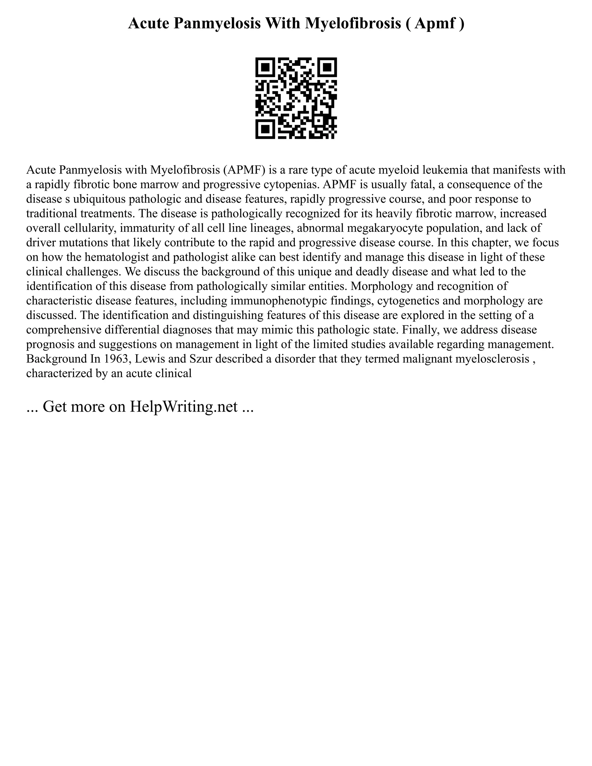 Acute Panmyelosis With Myelofibrosis ( Apmf )
Acute Panmyelosis with Myelofibrosis (APMF) is a rare type of acute myeloid leukemia that manifests with
a rapidly fibrotic bone marrow and progressive cytopenias. APMF is usually fatal, a consequence of the
disease s ubiquitous pathologic and disease features, rapidly progressive course, and poor response to
traditional treatments. The disease is pathologically recognized for its heavily fibrotic marrow, increased
overall cellularity, immaturity of all cell line lineages, abnormal megakaryocyte population, and lack of
driver mutations that likely contribute to the rapid and progressive disease course. In this chapter, we focus
on how the hematologist and pathologist alike can best identify and manage this disease in light of these
clinical challenges. We discuss the background of this unique and deadly disease and what led to the
identification of this disease from pathologically similar entities. Morphology and recognition of
characteristic disease features, including immunophenotypic findings, cytogenetics and morphology are
discussed. The identification and distinguishing features of this disease are explored in the setting of a
comprehensive differential diagnoses that may mimic this pathologic state. Finally, we address disease
prognosis and suggestions on management in light of the limited studies available regarding management.
Background In 1963, Lewis and Szur described a disorder that they termed malignant myelosclerosis ,
characterized by an acute clinical
... Get more on HelpWriting.net ...
 