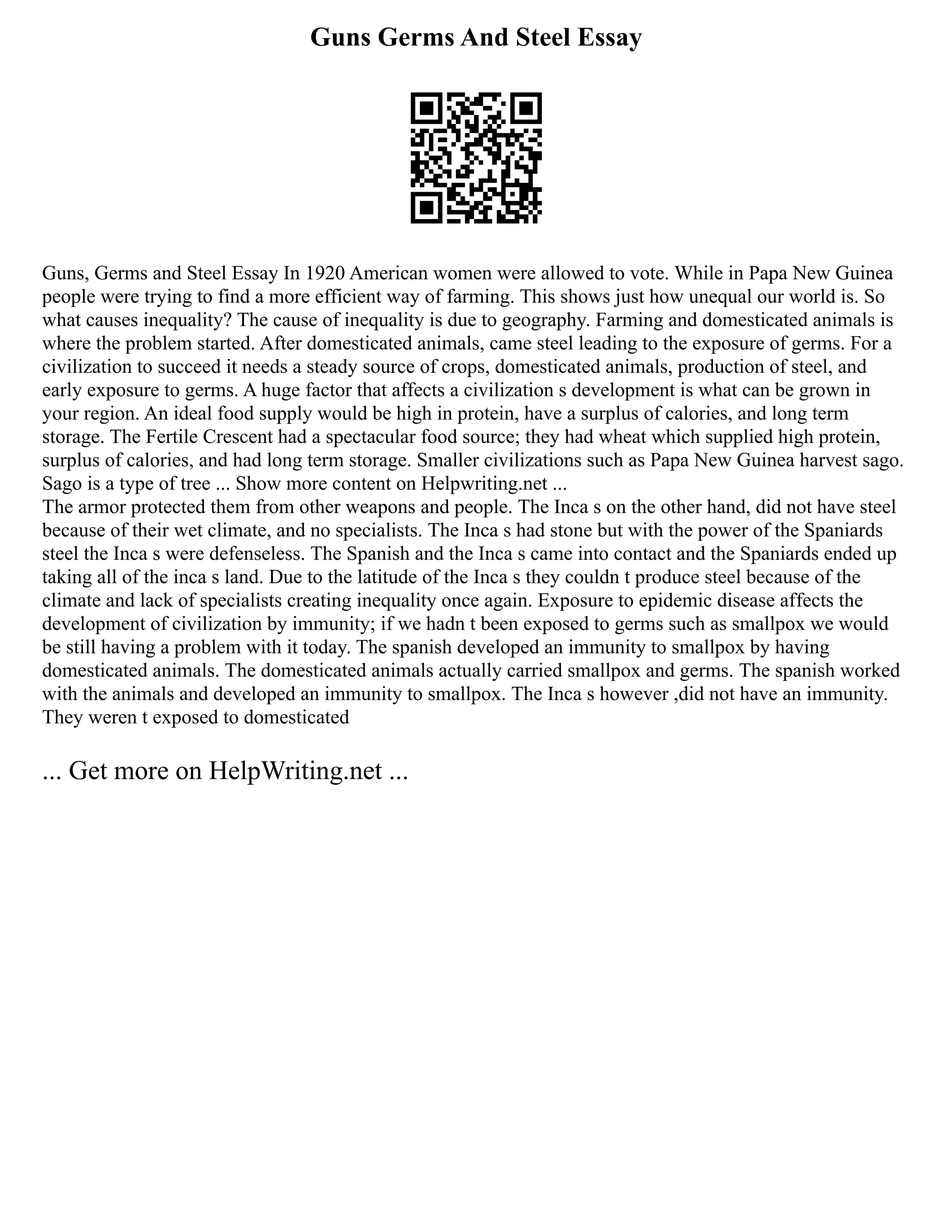 Guns Germs And Steel Essay
Guns, Germs and Steel Essay In 1920 American women were allowed to vote. While in Papa New Guinea
people were trying to find a more efficient way of farming. This shows just how unequal our world is. So
what causes inequality? The cause of inequality is due to geography. Farming and domesticated animals is
where the problem started. After domesticated animals, came steel leading to the exposure of germs. For a
civilization to succeed it needs a steady source of crops, domesticated animals, production of steel, and
early exposure to germs. A huge factor that affects a civilization s development is what can be grown in
your region. An ideal food supply would be high in protein, have a surplus of calories, and long term
storage. The Fertile Crescent had a spectacular food source; they had wheat which supplied high protein,
surplus of calories, and had long term storage. Smaller civilizations such as Papa New Guinea harvest sago.
Sago is a type of tree ... Show more content on Helpwriting.net ...
The armor protected them from other weapons and people. The Inca s on the other hand, did not have steel
because of their wet climate, and no specialists. The Inca s had stone but with the power of the Spaniards
steel the Inca s were defenseless. The Spanish and the Inca s came into contact and the Spaniards ended up
taking all of the inca s land. Due to the latitude of the Inca s they couldn t produce steel because of the
climate and lack of specialists creating inequality once again. Exposure to epidemic disease affects the
development of civilization by immunity; if we hadn t been exposed to germs such as smallpox we would
be still having a problem with it today. The spanish developed an immunity to smallpox by having
domesticated animals. The domesticated animals actually carried smallpox and germs. The spanish worked
with the animals and developed an immunity to smallpox. The Inca s however ,did not have an immunity.
They weren t exposed to domesticated
... Get more on HelpWriting.net ...
 