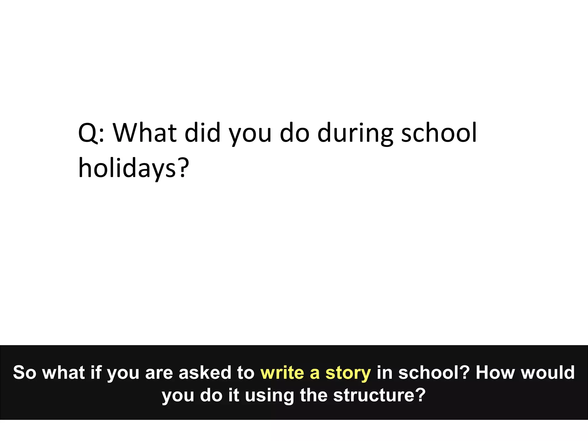 So what if you are asked to write a story in school? How would
you do it using the structure?
Q: What did you do during school
holidays?
 