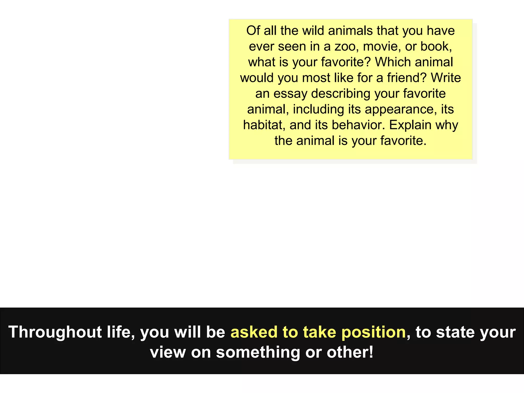 Throughout life, you will be asked to take position, to state your
view on something or other!
Of all the wild animals that you have
ever seen in a zoo, movie, or book,
what is your favorite? Which animal
would you most like for a friend? Write
an essay describing your favorite
animal, including its appearance, its
habitat, and its behavior. Explain why
the animal is your favorite.
Of all the wild animals that you have
ever seen in a zoo, movie, or book,
what is your favorite? Which animal
would you most like for a friend? Write
an essay describing your favorite
animal, including its appearance, its
habitat, and its behavior. Explain why
the animal is your favorite.
 