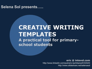CREATIVE WRITING
TEMPLATES
A practical tool for primary-
school students
Selena Sol presents…..
selena@selenasol.com
http://www.linkedin.com/pub/eric-tachibana/0/33/b53
http://www.slideshare.net/selenasol
 
