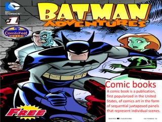 Comic books
A comic book is a publication,
first popularized in the United
States, of comics art in the form
of sequential juxtaposed panels
that represent individual scenes.
 