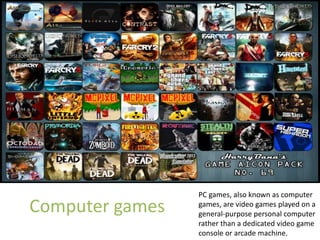 Computer games
PC games, also known as computer
games, are video games played on a
general-purpose personal computer
rather than a dedicated video game
console or arcade machine.
 