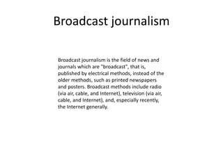 Broadcast journalism
Broadcast journalism is the field of news and
journals which are "broadcast", that is,
published by electrical methods, instead of the
older methods, such as printed newspapers
and posters. Broadcast methods include radio
(via air, cable, and Internet), television (via air,
cable, and Internet), and, especially recently,
the Internet generally.
 