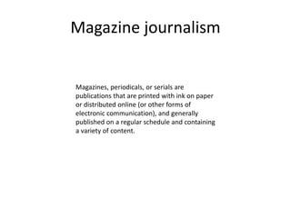 Magazine journalism
Magazines, periodicals, or serials are
publications that are printed with ink on paper
or distributed online (or other forms of
electronic communication), and generally
published on a regular schedule and containing
a variety of content.
 