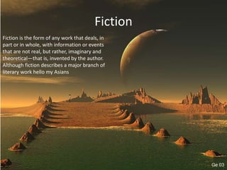 Fiction
Fiction is the form of any work that deals, in
part or in whole, with information or events
that are not real, but rather, imaginary and
theoretical—that is, invented by the author.
Although fiction describes a major branch of
literary work hello my Asians
 