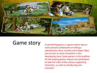 Game story A storytelling game is a game where two or
more persons collaborate on telling a
spontaneous story. Usually, each player takes
care of one or more characters in the
developing story. Some games in the tradition
of role-playing games require one participant
to take the roles of the various supporting
characters, as well as introducing non-
character
 