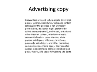 Advertising copy
Copywriters are used to help create direct mail
pieces, taglines, jingle lyrics, web page content
(although if the purpose is not ultimately
promotional, its author might prefer to be
called a content writer), online ads, e-mail and
other Internet content, television or radio
commercial scripts, press releases, white
papers, catalogues, billboards, brochures,
postcards, sales letters, and other marketing
communications media pages. Copy can also
appear in social media content including blog
posts, tweets, and social-networking site posts
 