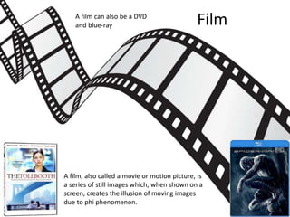 Film
A film, also called a movie or motion picture, is
a series of still images which, when shown on a
screen, creates the illusion of moving images
due to phi phenomenon.
A film can also be a DVD
and blue-ray
 
