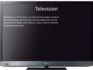 Television
Television, or TV for short, is a telecommunication medium
for transmitting and receiving moving images that can be
monochrome (black-and-white) or colour, with or without
accompanying sound.
 