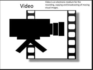 Video
Video is an electronic medium for the
recording, copying and broadcasting of moving
visual images.
 