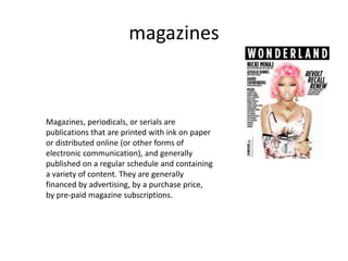 magazines
Magazines, periodicals, or serials are
publications that are printed with ink on paper
or distributed online (or other forms of
electronic communication), and generally
published on a regular schedule and containing
a variety of content. They are generally
financed by advertising, by a purchase price,
by pre-paid magazine subscriptions.
 