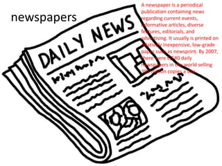 newspapers
A newspaper is a periodical
publication containing news
regarding current events,
informative articles, diverse
features, editorials, and
advertising. It usually is printed on
relatively inexpensive, low-grade
paper such as newsprint. By 2007,
there were 6,580 daily
newspapers in the world selling
395 million copies a day.
 
