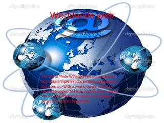 Worldwide web
The World Wide Web (WWW) is a system of
interlinked hypertext documents accessed via
the Internet. With a web browser, one can
view web pages that may contain text, images,
videos, and other multimedia and navigate
between them via hyperlinks.
 
