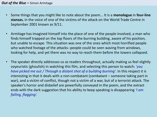 Out of the Blue – Simon Armitage
• Some things that you might like to note about the poem... It is a monologue in four-line
stanzas, in the voice of one of the victims of the attack on the World Trade Centre in
September 2001 known as 9/11.
• Armitage has imagined himself into the place of one of the people involved, a man who
finds himself trapped on the top floors of the burning building, aware of his position,
but unable to escape. This situation was one of the ones which most horrified people
who watched footage of the attacks--people could be seen waving from windows,
looking for help, and yet there was no way to reach them before the towers collapsed.
• The speaker directly addresses us as readers throughout, actually making us feel slightly
voyeuristic (ghoulish) in watching this film, and selecting this person to watch: 'you
have picked me out / Through a distant shot of a building burning'. In this respect it is
interesting in that it deals with a non-combatant (combatant – someone taking part in
war), and a victim of conflict, though not a victim of a war, but of a terrorist attack. The
speaker's horror and disbelief are powerfully conveyed in the poem, and the extract
ends with the dark suggestion that his ability to keep speaking is disappearing 'I am
failing, flagging'.
 
