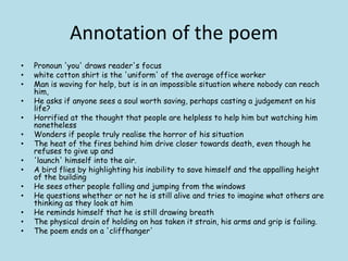 Annotation of the poem
• Pronoun 'you' draws reader's focus
• white cotton shirt is the 'uniform' of the average office worker
• Man is waving for help, but is in an impossible situation where nobody can reach
him,
• He asks if anyone sees a soul worth saving, perhaps casting a judgement on his
life?
• Horrified at the thought that people are helpless to help him but watching him
nonetheless
• Wonders if people truly realise the horror of his situation
• The heat of the fires behind him drive closer towards death, even though he
refuses to give up and
• 'launch' himself into the air.
• A bird flies by highlighting his inability to save himself and the appalling height
of the building
• He sees other people falling and jumping from the windows
• He questions whether or not he is still alive and tries to imagine what others are
thinking as they look at him
• He reminds himself that he is still drawing breath
• The physical drain of holding on has taken it strain, his arms and grip is failing.
• The poem ends on a 'cliffhanger'
 