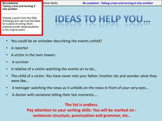 Unit 3: Part b: Producing creative texts Re-creations : Taking a text and turning it into another
• You could be an onlooker describing the events unfold?
• A reporter
• A victim in the twin towers
• A survivor
• A relative of a victim watching the events on tv etc…
• The child of a victim. You have never met your father /mother etc and wonder what they
were like…
• A teenager watching the news as it unfolds on the news in front of your very eyes…
• A doctor with someone telling their last moments….
The list is endless.
Pay attention to your writing skills: You will be marked on :
sentences structure, punctuation and grammar, etc..
 