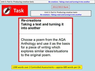 Unit 3: Part b: Producing creative texts Re-creations : Taking a text and turning it into another
2012/2013 Bank
Unit 3: Part b: Producing creative texts
Re-creations : Taking a text and turning it into another
1200 words over 2 Controlled Assessments = approx 600 words per CA
 
