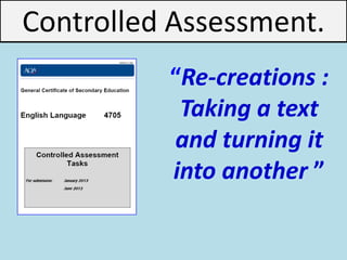 Unit 3: Part b: Producing creative texts (creative writing) Re-creations. Taking a text and turning it into another
.
.
“Re-creations :
Taking a text
and turning it
into another ”
Controlled Assessment.
 