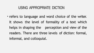 • refers to language and word choice of the writer.
It shows the level of formality of a text which
helps in shaping the perception and view of the
readers. There are three levels of diction: formal,
informal, and colloquial.
USING APPROPRIATE DICTION
 