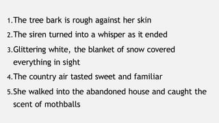 1.The tree bark is rough against her skin
2.The siren turned into a whisper as it ended
3.Glittering white, the blanket of snow covered
everything in sight
4.The country air tasted sweet and familiar
5.She walked into the abandoned house and caught the
scent of mothballs
 