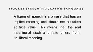 • A figure of speech is a phrase that has an
implied meaning and should not be taken
at face value. This means that the real
meaning of such a phrase differs from
its literal meaning.
F I G U R E S S P E E C H / F I G U R A T IV E L A N G U A G E
 